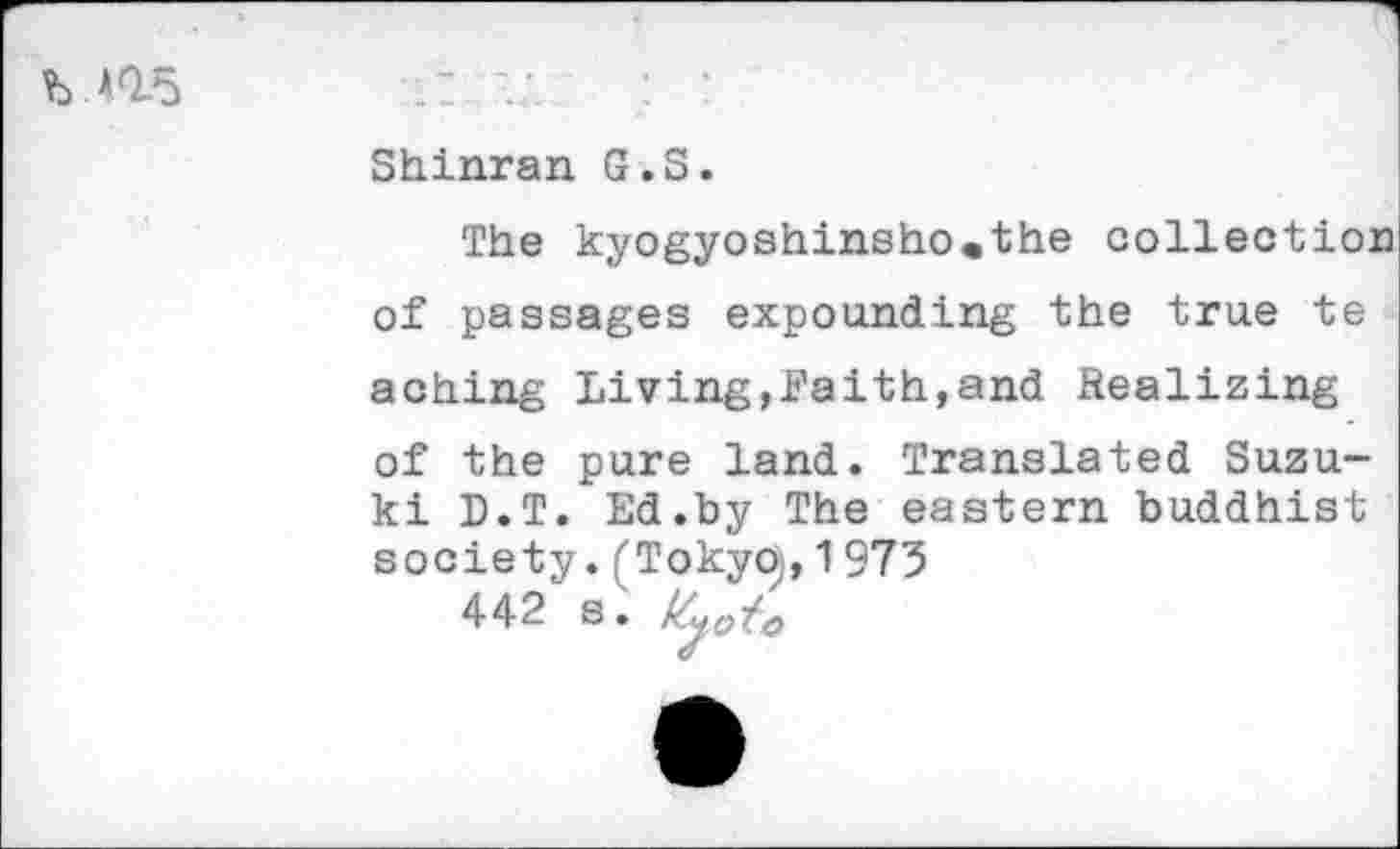 ﻿b ns
Shinran G.S.
The kyogyoshinsho^the collection of passages expounding the true te aching Living,Faith,and Realizing of the pure land. Translated Suzuki D.T. Ed.by The eastern buddhist society. (TokyOj, 1973